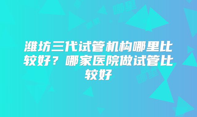 潍坊三代试管机构哪里比较好?哪家医院做试管比较好