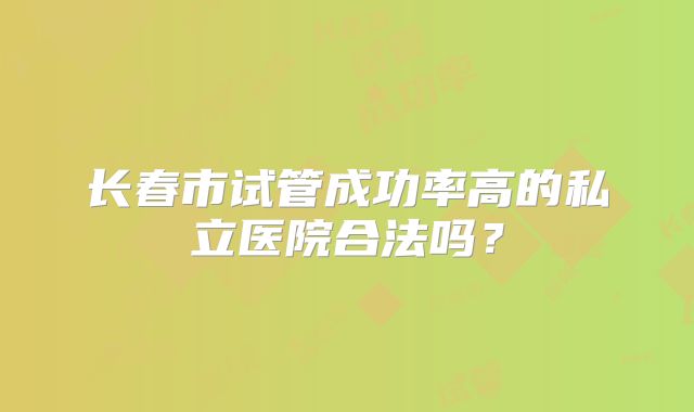 长春市试管成功率高的私立医院合法吗?