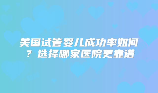 美国试管婴儿成功率如何？选择哪家医院更靠谱
