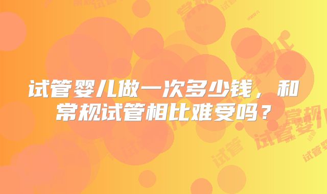 试管婴儿做一次多少钱，和常规试管相比难受吗？