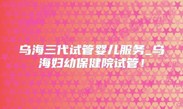 乌海三代试管婴儿服务_乌海妇幼保健院试管!
