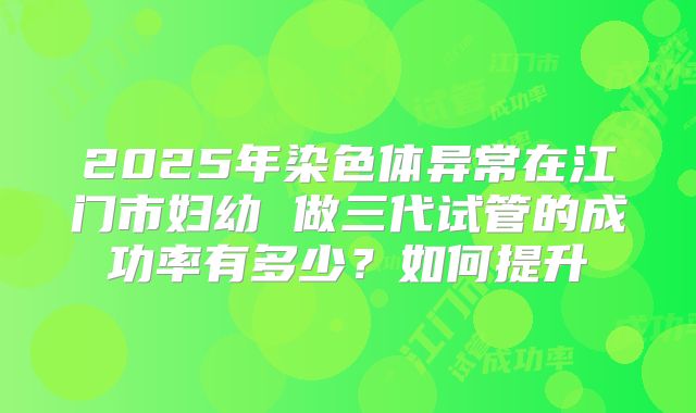 2025年染色体异常在江门市妇幼 做三代试管的成功率有多少?如何提升
