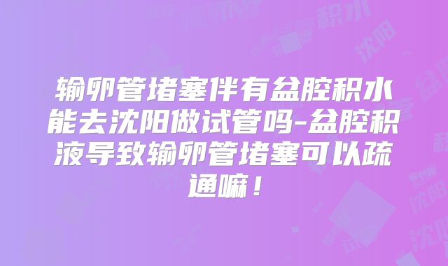输卵管堵塞伴有盆腔积水能去沈阳做试管吗-盆腔积液导致输卵管堵塞可以疏通嘛！
