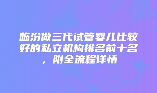 临汾做三代试管婴儿比较好的私立机构排名前十名,附全流程详情