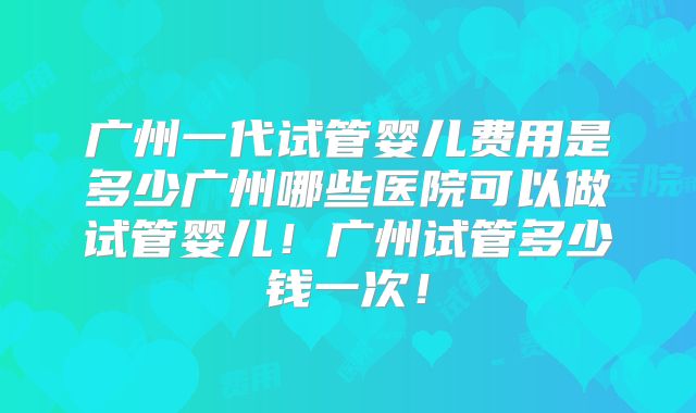 广州一代试管婴儿费用是多少广州哪些医院可以做试管婴儿!广州试管多少钱一次!