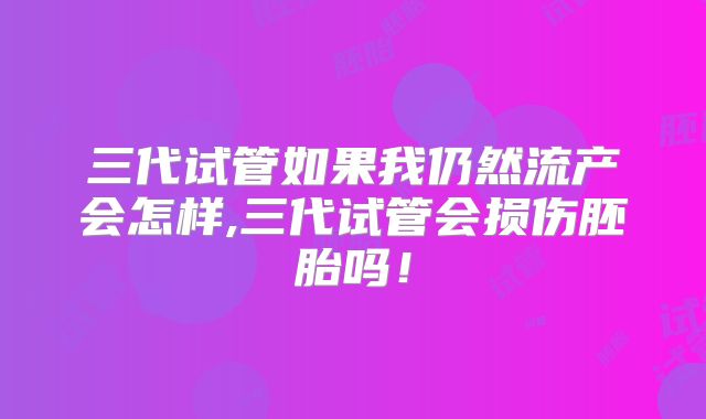 三代试管如果我仍然流产会怎样,三代试管会损伤胚胎吗！