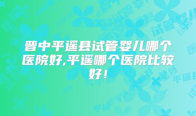 晋中平遥县试管婴儿哪个医院好,平遥哪个医院比较好！