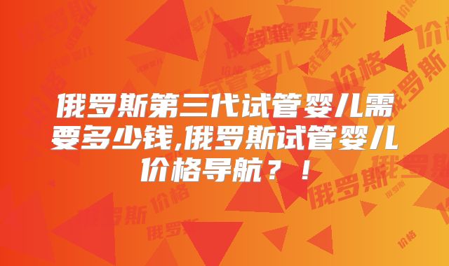 俄罗斯第三代试管婴儿需要多少钱,俄罗斯试管婴儿价格导航？！