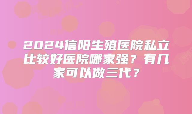 2024信阳生殖医院私立比较好医院哪家强？有几家可以做三代？