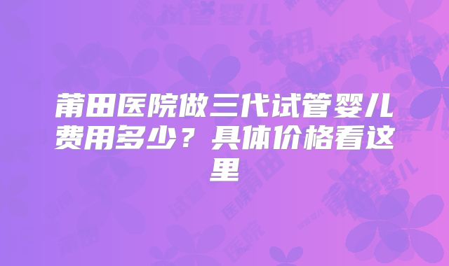 莆田医院做三代试管婴儿费用多少？具体价格看这里