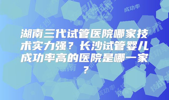 湖南三代试管医院哪家技术实力强？长沙试管婴儿成功率高的医院是哪一家？