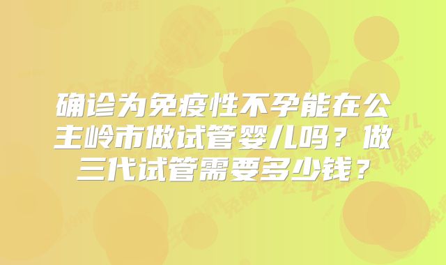 确诊为免疫性不孕能在公主岭市做试管婴儿吗？做三代试管需要多少钱？