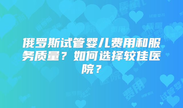 俄罗斯试管婴儿费用和服务质量？如何选择较佳医院？