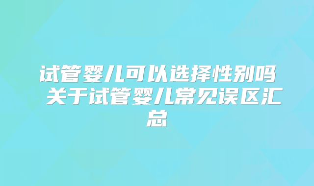 试管婴儿可以选择性别吗 关于试管婴儿常见误区汇总