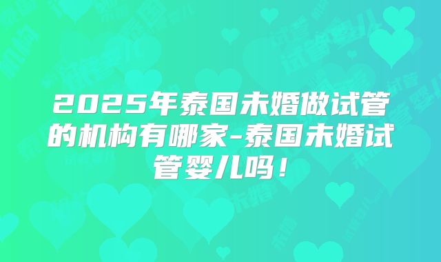 2025年泰国未婚做试管的机构有哪家-泰国未婚试管婴儿吗！