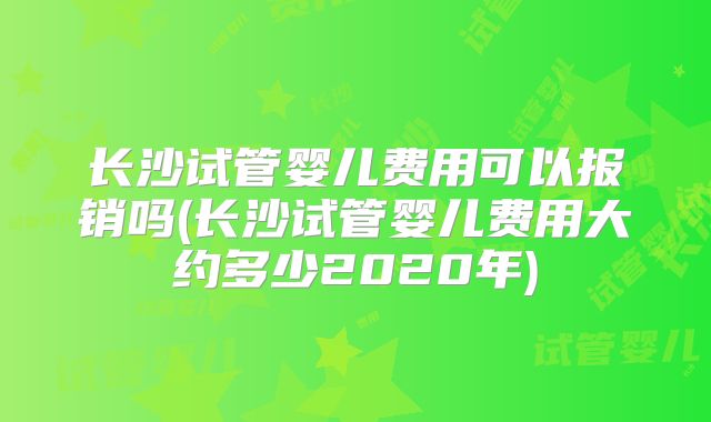 长沙试管婴儿费用可以报销吗(长沙试管婴儿费用大约多少2020年)