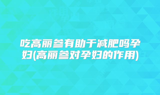 吃高丽参有助于减肥吗孕妇(高丽参对孕妇的作用)