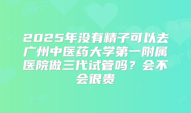 2025年没有精子可以去广州中医药大学第一附属医院做三代试管吗?会不会很贵