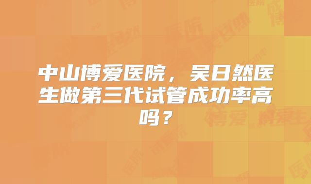 中山博爱医院，吴日然医生做第三代试管成功率高吗？