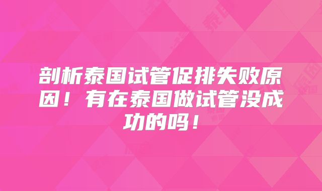 剖析泰国试管促排失败原因！有在泰国做试管没成功的吗！