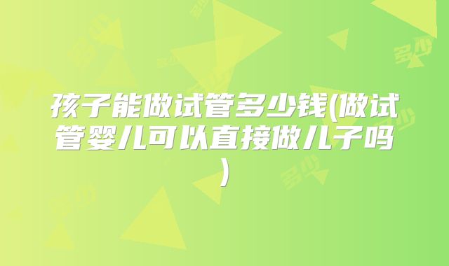 孩子能做试管多少钱(做试管婴儿可以直接做儿子吗)