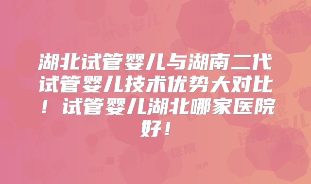 湖北试管婴儿与湖南二代试管婴儿技术优势大对比！试管婴儿湖北哪家医院好！
