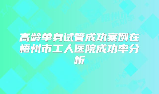 高龄单身试管成功案例在梧州市工人医院成功率分析