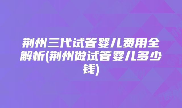 荆州三代试管婴儿费用全解析(荆州做试管婴儿多少钱)