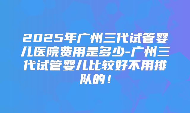 2025年广州三代试管婴儿医院费用是多少-广州三代试管婴儿比较好不用排队的！