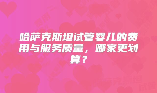 哈萨克斯坦试管婴儿的费用与服务质量，哪家更划算？