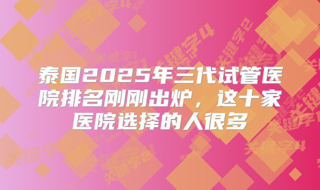 泰国2025年三代试管医院排名刚刚出炉,这十家医院选择的人很多