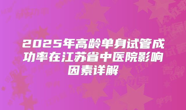 2025年高龄单身试管成功率在江苏省中医院影响因素详解