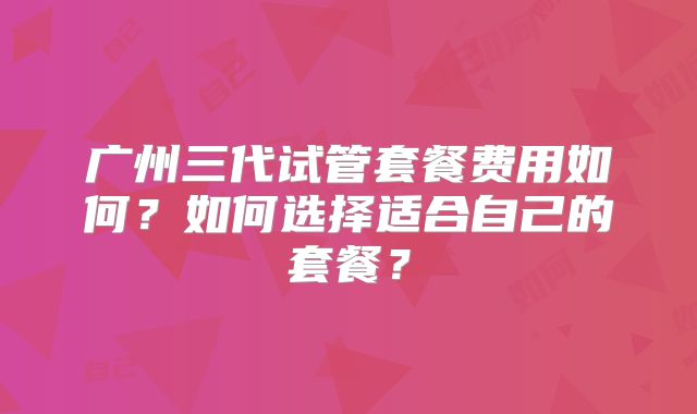 广州三代试管套餐费用如何？如何选择适合自己的套餐？