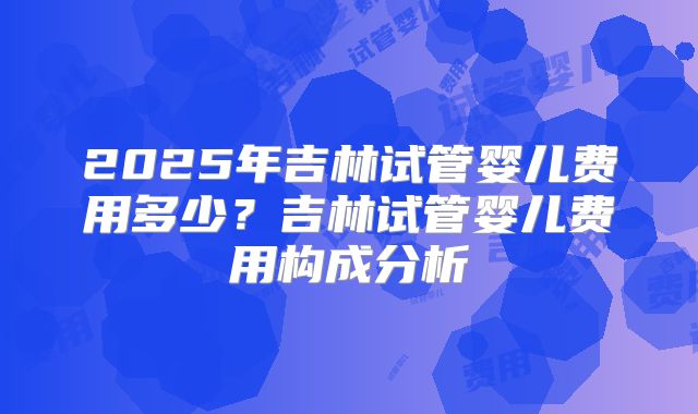 2025年吉林试管婴儿费用多少？吉林试管婴儿费用构成分析