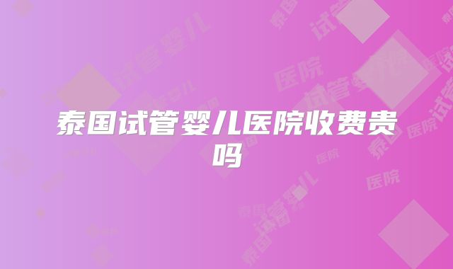 泰国试管婴儿医院收费贵吗