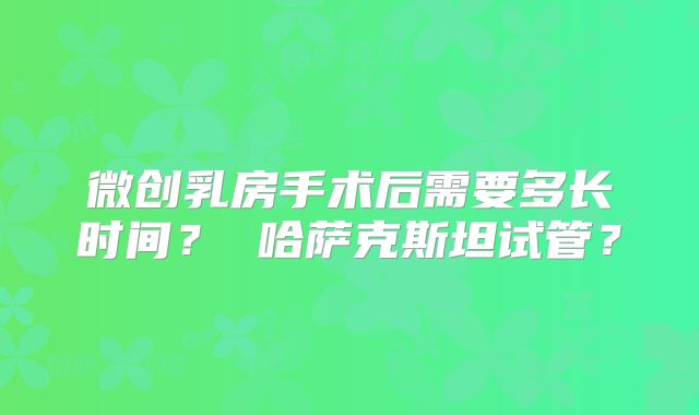 微创乳房手术后需要多长时间？ 哈萨克斯坦试管？