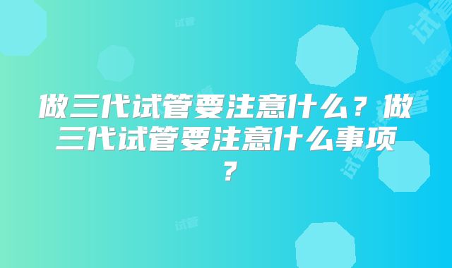 做三代试管要注意什么？做三代试管要注意什么事项？