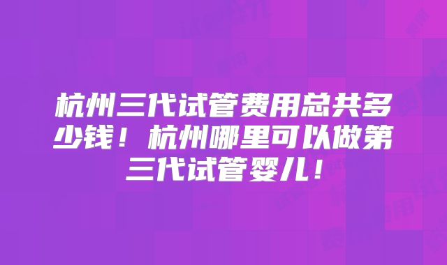 杭州三代试管费用总共多少钱！杭州哪里可以做第三代试管婴儿！