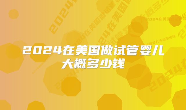 2024在美国做试管婴儿大概多少钱