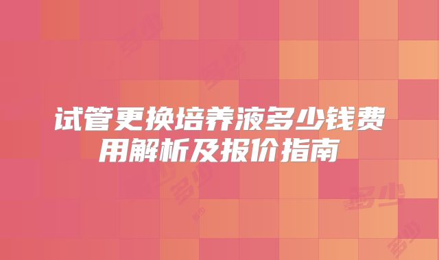 试管更换培养液多少钱费用解析及报价指南