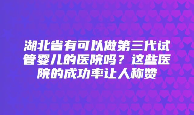 湖北省有可以做第三代试管婴儿的医院吗？这些医院的成功率让人称赞