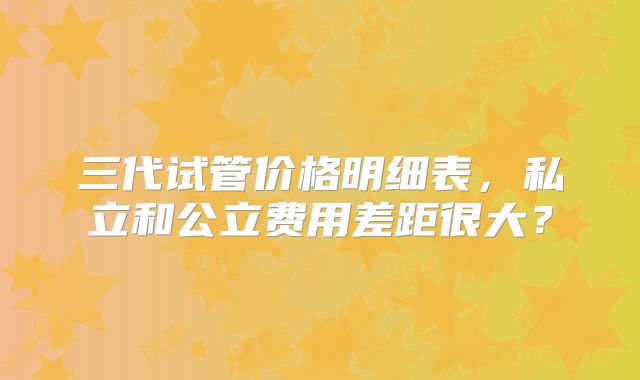 三代试管价格明细表，私立和公立费用差距很大？