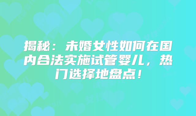 揭秘：未婚女性如何在国内合法实施试管婴儿，热门选择地盘点！