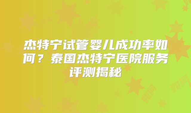 杰特宁试管婴儿成功率如何？泰国杰特宁医院服务评测揭秘