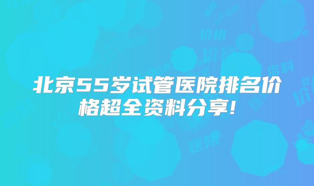 北京55岁试管医院排名价格超全资料分享!