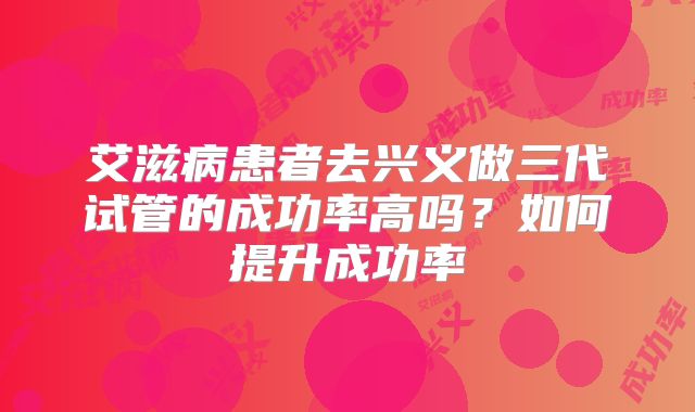 艾滋病患者去兴义做三代试管的成功率高吗？如何提升成功率