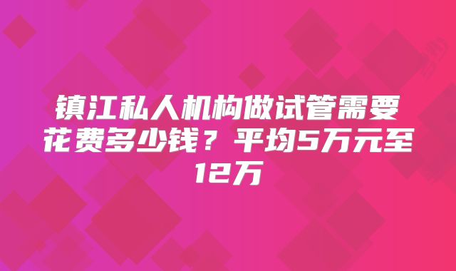 镇江私人机构做试管需要花费多少钱？平均5万元至12万