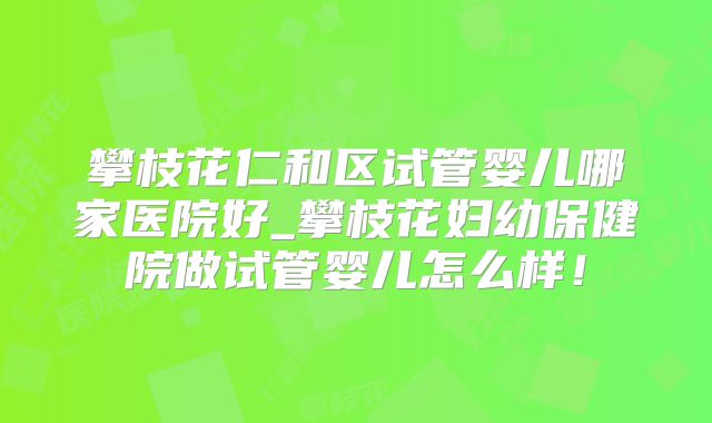 攀枝花仁和区试管婴儿哪家医院好_攀枝花妇幼保健院做试管婴儿怎么样！