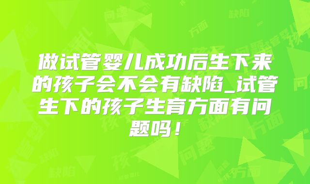做试管婴儿成功后生下来的孩子会不会有缺陷_试管生下的孩子生育方面有问题吗！