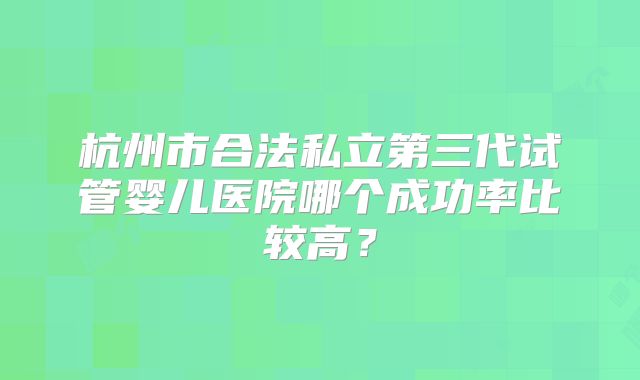 杭州市合法私立第三代试管婴儿医院哪个成功率比较高?